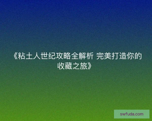 《粘土人世纪攻略全解析 完美打造你的收藏之旅》