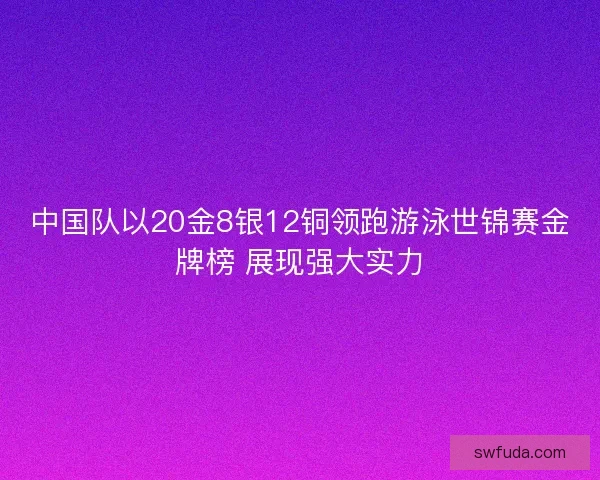 中国队以20金8银12铜领跑游泳世锦赛金牌榜 展现强大实力