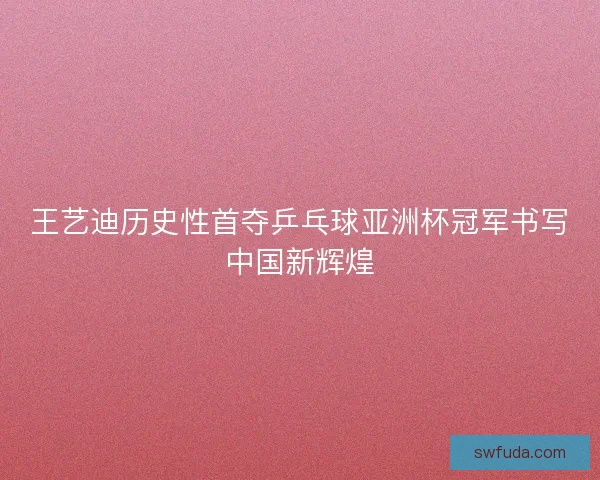 王艺迪历史性首夺乒乓球亚洲杯冠军书写中国新辉煌