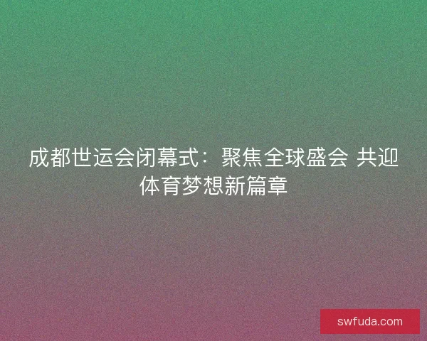 成都世运会闭幕式：聚焦全球盛会 共迎体育梦想新篇章
