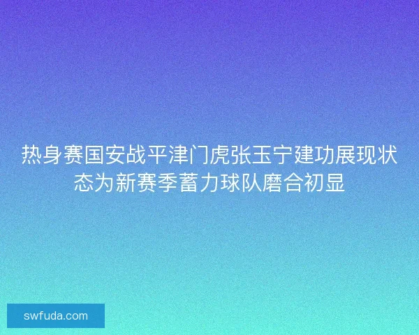 热身赛国安战平津门虎张玉宁建功展现状态为新赛季蓄力球队磨合初显