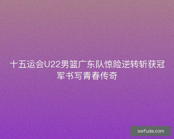 十五运会U22男篮广东队惊险逆转斩获冠军书写青春传奇