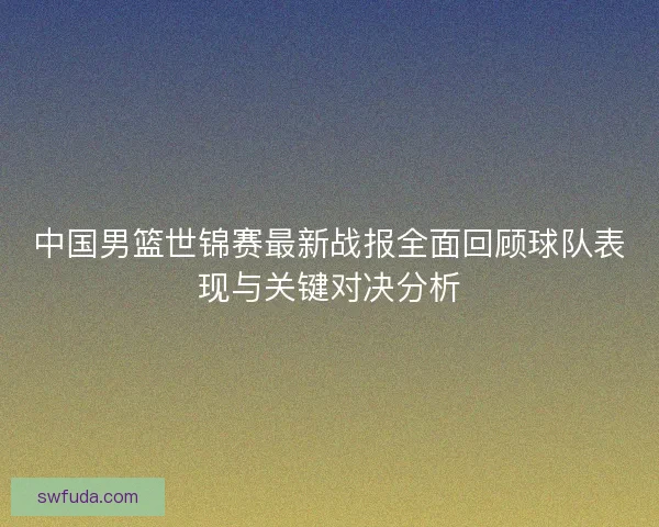 中国男篮世锦赛最新战报全面回顾球队表现与关键对决分析