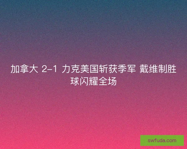 加拿大 2-1 力克美国斩获季军 戴维制胜球闪耀全场
