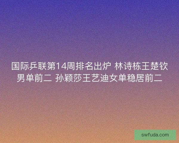 国际乒联第14周排名出炉 林诗栋王楚钦男单前二 孙颖莎王艺迪女单稳居前二