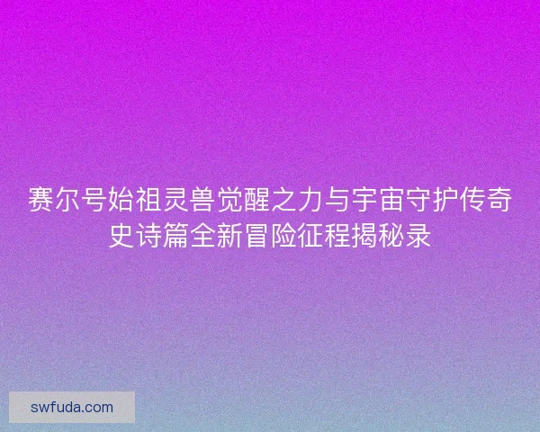 赛尔号始祖灵兽觉醒之力与宇宙守护传奇史诗篇全新冒险征程揭秘录