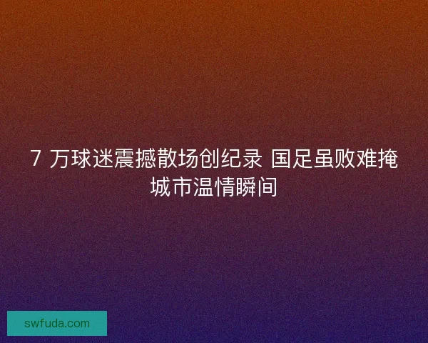 7 万球迷震撼散场创纪录 国足虽败难掩城市温情瞬间