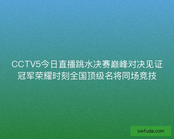 CCTV5今日直播跳水决赛巅峰对决见证冠军荣耀时刻全国顶级名将同场竞技
