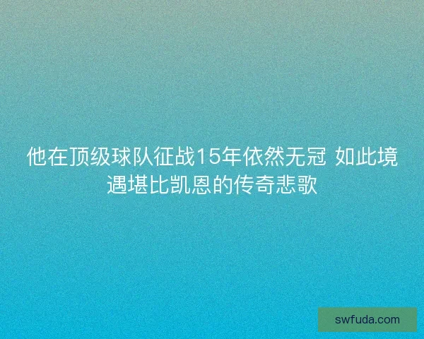 他在顶级球队征战15年依然无冠 如此境遇堪比凯恩的传奇悲歌